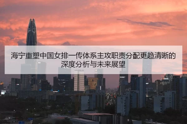 海宁重塑中国女排一传体系主攻职责分配更趋清晰的深度分析与未来展望