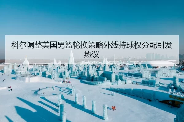 科尔调整美国男篮轮换策略外线持球权分配引发热议
