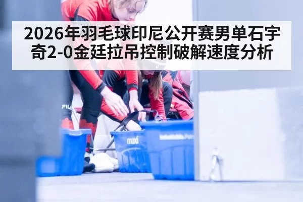 2026年羽毛球印尼公开赛男单石宇奇2-0金廷拉吊控制破解速度分析